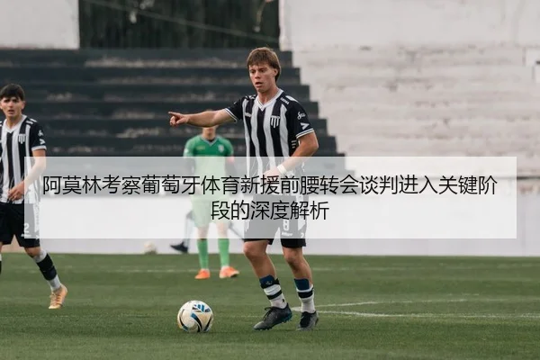 阿莫林考察葡萄牙体育新援前腰转会谈判进入关键阶段的深度解析